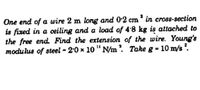 One end of a wire 2 m long and 0-2 cm' in cross-section
is fixed in a ceiling and a load of 4:8 kg is attached to
the free end Find the extension of the wire. Young's
modulus of steel - 2.0 x 10 " N/m. Take g - 10 m/s .
