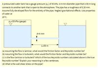 A pressurized water tank has a gauge pressure (\(p_A\)) of 35 kPa. A 4-mm-diameter pipe that is 50 m long connects to another tank that is open to the atmosphere. The pipe has a roughness of 0.26 mm. Assume fully-developed flow for the entirety of the pipe. Neglect gravitational effects. Use properties of water at 20°C.

Diagram Explanation:
- The diagram shows a tank with a gauge pressure of 35 kPa connected to a second tank open to the atmosphere by a straight, horizontal pipe.
- The pipe connects at the middle of the tank and is 50 meters long (denoted as \(L=50 \, \text{m}\)).
- The pipe has a diameter of 4 mm (denoted as \(d=4 \, \text{mm}\)).
- The roughness of the pipe is 0.26 mm.

Questions:
(a) Assuming the flow is laminar, what would the friction factor and Reynolds number be?

(b) Assuming the flow is turbulent, what would the friction factor and Reynolds number be?

(c) Is the flow laminar or turbulent? Which of the two Reynolds numbers calculated above is the true Reynolds number? Explain your reasoning in a few sentences.

(d) What is the wall shear stress on the pipe?