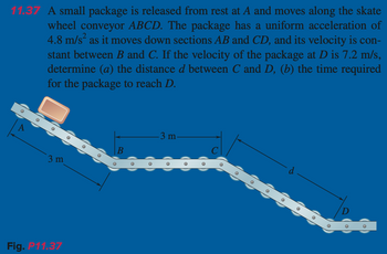 11.37 A small package is released from rest at A and moves along the skate
wheel conveyor ABCD. The package has a uniform acceleration of
4.8 m/s² as it moves down sections AB and CD, and its velocity is con-
stant between B and C. If the velocity of the package at D is 7.2 m/s,
determine (a) the distance d between C and D, (b) the time required
for the package to reach D.
[10]
10
3 m
Fig. P11.37
B
-3 m-
с
10
|0||
O