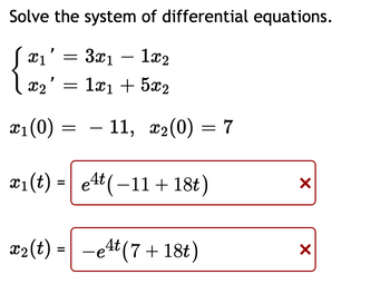 Solve the system of differential equations.
X1'
=
3x11x2
X2': =
1x₁ + 5x2
- 11, x₂(0) = 7
X
X
x₁ (0)
x₁(t)=
et(-11 + 18t)
x₂(t) = -et (7 + 18t)
4t
=