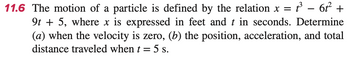 11.6 The motion of a particle is defined by the relation x =
x = t²³ − 6²² +
9t + 5, where x is expressed in feet and t in seconds. Determine
(a) when the velocity is zero, (b) the position, acceleration, and total
distance traveled when t = 5 s.