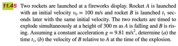 11.45 Two rockets are launched at a fireworks display. Rocket A is launched
with an initial velocity vo = 100 m/s and rocket B is launched t₁ sec-
onds later with the same initial velocity. The two rockets are timed to
explode simultaneously at a height of 300 m as A is falling and B is ris-
ing. Assuming a constant acceleration g = 9.81 m/s², determine (a) the
time t₁, (b) the velocity of B relative to A at the time of the explosion.