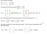 Give a solution to the system
2
3
- 15
- 10.
x(0)
by solving the IVP with initial condition
y(0)
27
-9
-9
(t)
exp( -4 vt)cos( 3 vt) +
exp( -4 vt) sin( 3
Vt)
27
13
Note: Use the eigenvalue that makes the argument to the trig functions positve for t > 0.
-6-
of #(t)
4t
e
9.
cos(3t) +
4t
e
sin(3t)
27
Part 2 of 3
Now take the derivative of the above solution and subtract – 4x (t) to obtain a second solution to the
differential equation.
18
'(t) + 47(t) =
exp( – 4t)cos(3t) +
exp( – 4t)sin(3t)
