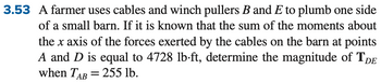 3.53 A farmer uses cables and winch pullers B and E to plumb one side
of a small barn. If it is known that the sum of the moments about
the x axis of the forces exerted by the cables on the barn at points
A and D is equal to 4728 lb-ft, determine the magnitude of TDE
when TAB = 255 lb.