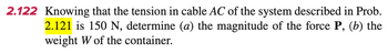 2.122 Knowing that the tension in cable AC of the system described in Prob.
2.121 is 150 N, determine (a) the magnitude of the force P, (b) the
weight W of the container.