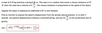 A mass of 0.75 kg stretches a spring 0.05 m. The mass is in a medium that exerts a viscous resistance of 57
m
N when the mass has a velocity of 6 The viscous resistance is proportional to the speed of the object.
S
Suppose the object is displaced an additional 0.07 m and released.
m
Find an function to express the object's displacement from the spring's natural position, in m after t
seconds. Let positive displacements indicate a stretched spring, and use 9.8 as the acceleration due to
s²
gravity.
u(t) = .07(e-6.33t) sin(1
-6.33t) sin 12.487t +
K|2
X