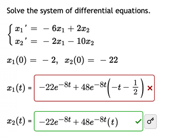 Solve the system of differential equations.
- 6x1 + 2x2
X1
X₂' = - 2x1 - 10x₂
x₁ (0) = – 2, x₂(0)
=
- 22
x₁ (t) = -22e
-22e-8t
+48e
t(-+- 2/2 )
x₂ (t) = −22e-8t+48e-8t(t)
-
X
OT