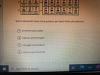 35
Ca
Caldum
40.08
Sc
Dondum
44.96
Ge
Cu Ceme
72.63
36
Kr
As
Se
Br
remine
79.90
39.30
0.72
74.92
78.97
37
39
38
Sr
49
In
ndum
114.62
50
Sn
51
Sb
imeny
121.76
52
Te
53
54
Rb
Rubidum Srotum
5.47
Xe
Xanon
131.29
...
rerlem
Teluum
127.60
Sodine
126.90
87.62
118.71
Which elements have more protons per atom than phosphorus?
bromine and sulfur
B) helium and nitrogen
nitrogen and sodium
D.
sodium and bromine
Type here to search
近
