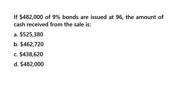 If $482,000 of 9% bonds are issued at 96, the amount of
cash received from the sale is:
a. $525,380
b. $462,720
c. $438,620
d. $482,000