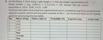 b Let the fitness f of bit string x with length L = 4 be the integer represented by the
binary number x (e.g. f(0011) 3, f(1111) = 15). Assume that the current
=
population is: 1010; 0100; 0110; 1100
Construct two tables illustrating how a generational cycle is completed using fitness proportionate
selection (roulette wheel) and one-point crossover at site 2. Use the format below as the heading
guide for constructing the two tables.
Sno
Binary String
1
1010
2
0100
3
0110
4
1100
Sum
Average
Max
Fitness value (x) Probability (P)
Expected count
Actual count