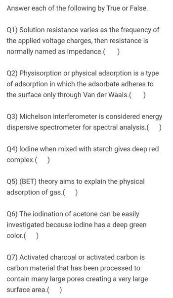 Answer each of the following by True or False.
Q1) Solution resistance varies as the frequency of
the applied voltage charges, then resistance is
normally named as impedance.( )
Q2) Physisorption or physical adsorption is a type
of adsorption in which the adsorbate adheres to
the surface only through Van der Waals.( )
Q3) Michelson interferometer is considered energy
dispersive spectrometer for spectral analysis.( )
Q4) lodine when mixed with starch gives deep red
complex.( )
Q5) (BET) theory aims to explain the physical
adsorption of gas.( )
Q6) The iodination of acetone can be easily
investigated because iodine has a deep green
color.( )
Q7) Activated charcoal or activated carbon is
carbon material that has been processed to
contain many large pores creating a very large
surface area.( )