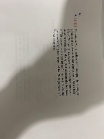 6.
13.116 Strontium-90, a radioactive isotope, is a major
product of an atomic bomb explosion. It has a half-
life of 28.1 yr. (a) Calculate the first-order rate con-
stant for the nuclear decay. (b) Calculate the fraction
of ⁹0Sr that remains after 10 half-lives. (c) Calculate
the number of years required for 99.0 percent of
90Sr to disappear.