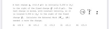 A test charge qo (+12.8 μC) is initially 0.250 m [₁]
to the right of the fixed charge Q (+45.8 μC). The
test charge is moved, with constant velocity, so it
is located 0.950 m [r] to the right of the fixed
charge Q. Calculate the External Work [W {J}]
needed. to move the charge.
ext'
A) +26 6
B) +21.1
C) -15.5
D)
-21.1
E)
+ Q
+15.5
+90
●
A
B