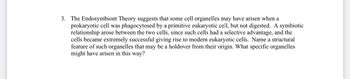 3. The Endosymbiont Theory suggests that some cell organelles may have arisen when a
prokaryotic cell was phagocytosed by a primitive eukaryotic cell, but not digested. A symbiotic
relationship arose between the two cells, since such cells had a selective advantage, and the
cells became extremely successful giving rise to modern eukaryotic cells. Name a structural
feature of such organelles that may be a holdover from their origin. What specific organelles
might have arisen in this way?