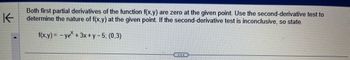 K
Both first partial derivatives of the function f(x,y) are zero at the given point. Use the second-derivative test to
determine the nature of f(x,y) at the given point. If the second-derivative test is inconclusive, so state.
f(x,y)=-ye* + 3x + y − 5; (0,3)
...