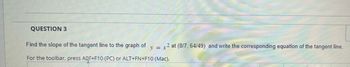 QUESTION 3
Find the slope of the tangent line to the graph of
y = x
2 at (8/7, 64/49) and write the corresponding equation of the tangent line.
For the toolbar, press Aqr+F10 (PC) or ALT+FN+F10 (Mac).