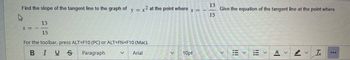 Find the slope of the tangent line to the graph of y = x2 at the point where
X =
13
15
For the toolbar, press ALT+F10 (PC) or ALT+FN+F10 (Mac).
B
I U Ꭶ
Paragraph
V Arial
X =
10pt
13
15
Give the equation of the tangent line at the point where
<
A
>
T