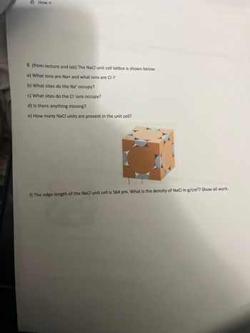 d) How n
8. (from lecture and lab) The NaCl unit cell lattice is shown below.
a) What ions are Na+ and what ions are Cl-?
b) What sites do the Na* occupy?
c) What sites do the Cl' ions occupy?
d) Is there anything missing?
e) How many NaCl units are present in the unit cell?
f) The edge length of the NaCl unit cell is 564 pm. What is the density of NaCl in g/cm³? Show all work.