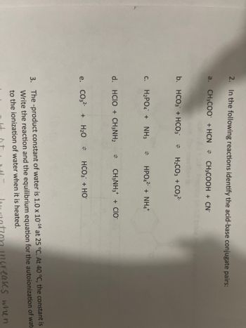 2. In the following reactions identify the acid-base conjugate pairs:
a. CH3COO + HCN CH3COOH + CN-
b. HCO3 + HCO3 = H₂CO3 + CO3²-
c. H₂PO4 + NH3
d. HCIO + CH3NH₂
HPO4² + NH4+
CH3NH3 + CIO
e. CO3²- + H₂O HCO3 + HO
3. The -product constant of water is 1.0 x 10-¹4 at 25 °C. At 40 °C, the constant is
Write the reaction and the equilibrium equation for the autoionization of wate
to the ionization of water when it is heated.
reases when