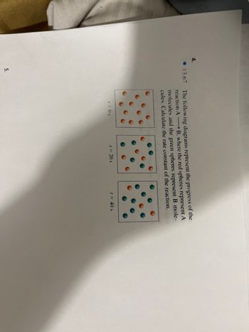 4.
13.67
5.
The following diagrams represent the progress of the
reaction AB, where the red spheres represent A
molecules and the green spheres represent B mole-
cules. Calculate the rate constant of the reaction.
1=0 s
1 = 20 s
t = 40 s