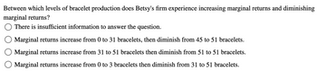 Between which levels of bracelet production does Betsy's firm experience increasing marginal returns and diminishing
marginal returns?
There is insufficient information to answer the question.
Marginal returns increase from 0 to 31 bracelets, then diminish from 45 to 51 bracelets.
Marginal returns increase from 31 to 51 bracelets then diminish from 51 to 51 bracelets.
Marginal returns increase from 0 to 3 bracelets then diminish from 31 to 51 bracelets.