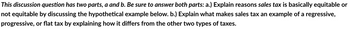 This discussion question has two parts, a and b. Be sure to answer both parts: a.) Explain reasons sales tax is basically equitable or
not equitable by discussing the hypothetical example below. b.) Explain what makes sales tax an example of a regressive,
progressive, or flat tax by explaining how it differs from the other two types of taxes.