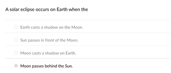 A solar eclipse occurs on Earth when the
Earth casts a shadow on the Moon.
Sun passes in front of the Moon.
Moon casts a shadow on Earth.
Moon passes behind the Sun.