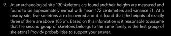 9. At an archaeological site 130 skeletons are found and their heights are measured and
found to be approximately normal with mean 172 centimeters and variance 81. At a
nearby site, five skeletons are discovered and it is found that the heights of exactly
three of them are above 185 cm. Based on this information is it reasonable to assume
that the second group of skeletons belongs to the same family as the first group of
skeletons? Provide probabilities to support your answer.