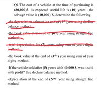 Q1/The cost of a vehicle at the time of purchasing is
(80,000)$, its expected useful life is (10) years , the
selvage value is (10,000) $, determine the following
the depreciation value at the ond of (gnycar using decline
balance method
-the book value at the end of (0") year using straight line
methed
tetal depreciation for (7) years using sum ofyears digits
method
-the book value at the end of (4th ) year using sum of year
digits method.
-If the vehicle sold after (5) years with 40,000 $, was it sold
with profit? Use decline balance method.
-depreciation at the end of (5th year using straight line
method.
