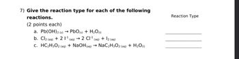 7) Give the reaction type for each of the following
reactions.
(2 points each)
->
a. Pb(OH) 2 (s) → PbO (s) + H2O (1)
b. Cl2 (aq) +21¹ (aq) → 2 CI-1 + 12 (aq)
(aq)
c. HC2H3O2 (aq) + NaOH(aq) → NaC2H3O2 (aq) + H2O (1)
Reaction Type