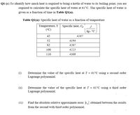 Q1 (a) To identify how much heat is required to bring a kettle of water to its boiling point, you are
required to calculate the specific heat of water at 61°C. The specific heat of water is
given as a function of time in Table Q1(a).
Table Q1(a): Specific heat of water as a function of temperature
J
Temperature, T Specific heat, Cp
(°C)
kg-°C )
42
4187
52
4194
82
4207
100
4225
110
4308
(i)
Determine the value of the specific heat at T = 61°C using a second order
Lagrange polynomial.
(ii)
Determine the value of the specific heat at T = 61°C using a third order
Lagrange polynomial.
(iii)
Find the absolute relative approximate error obtained between the results
from the second with third order polynomial.