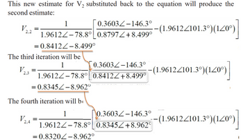 This new estimate for V2 substituted back to the equation will produce the
second estimate:
V
2.2
1
=
0.3603-146.3°
-(1.9612/101.3°)(120°)
1.9612-78.8° 0.8797/+8.499°
=0.8412-8.499°
The third iteration will be
V
2.3
1
0.3603-146.3°
(1.9612/101.3°)(120°)]
1.9612-78.8° 0.8412/+8.499°
= 0.8345-8.962°
The fourth iteration will b
1
V
2,4
=
0.3603-146.3°
-(1.9612/101.3°)(120°)
1.9612-78.8° 0.8345/+8.962
= 0.8320-8.962°