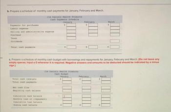 tes
b. Prepare a schedule of monthly cash payments for January, February and March.
Jin Daniels Health Products
Cash Payments Schedule
Payments for purchases
Labour expense
Selling and administrative expense
Overhead
Taxes
Dividends
Total cash payments
Total cash receipts
Total cash payments
Net cash flow
Beginning cash balance.
January
$
c. Prepare a schedule of monthly cash budget with borrowings and repayments for January, February and March. (Do not leave any
empty spaces; input a 0 wherever it is required. Negative answers and amounts to be deducted should be indicated by a minus
sign.)
Jim Daniels Health Products
Cash Budget
January
$
Cumulative cash balance i
Monthly loan or (repayment)
Cumulative loan balance
Ending cash balance
February
$
February
$
March
$
March
$