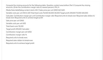 Compute the missing amounts for the following table. Question content area bottom Part 1 Compute the missing
amounts. (Enter the contribution margin ratio to nearest percent, X%.) A
Media Data tableDialog content starts A B C Sales price per unit $900 $10 $125
Variable costs per unit 450 6 100 Total fixed costs 76,500 60,000 40,000 Target profit 259,650 75,000 100,000
Calculate: Contribution margin per unit Contribution margin ratio Required units to break even Required sales dollars to
break even Required units to achieve target profit
Sale price per unit $900
Variable costs per unit 450
Total fixed costs 76,500
Target profit 259,650 Calculate:
Contribution margin per unit $450
Contribution margin ratio %
Required units to break even
Required sales dollars to break even
Required units to achieve target profit