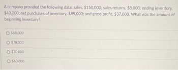 A company provided the following data: sales, $150,000; sales returns, $8,000; ending inventory,
$40,000; net purchases of inventory, $85,000; and gross profit, $37,000. What was the amount of
beginning inventory?
O $68,000
O $78,000
O $70,000
O $60,000