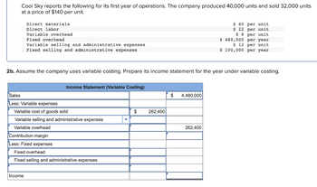 Cool Sky reports the following for its first year of operations. The company produced 40,000 units and sold 32,000 units
at a price of $140 per unit.
Direct materials.
Direct labor
Variable overhead
Fixed overhead
Variable selling and administrative expenses
Fixed selling and administrative expenses
2b. Assume the company uses variable costing. Prepare its income statement for the year under variable costing.
Income
Income Statement (Variable Costing)
Sales
Less: Variable expenses
Variable cost of goods sold
Variable selling and administrative expenses
Variable overhead
Contribution margin
Less: Fixed expenses
Fixed overhead
Fixed selling and administrative expenses
$
262,400
$ 4,480,000
$ 60 per unit
$ 22 per unit.
$ 8 per unit
480,000 per year
$ 12 per unit
$ 100,000 per year.
$
262,400