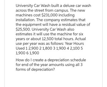 University Car Wash built a deluxe car wash
across the street from campus. The new
machines cost $231,000 including
installation. The company estimates that
the equipment will have a residual value of
$25,500. University Car Wash also
estimates it will use the machine for six
years or about 12,500 total hours. Actual
use per year was as follows: Year Hours
Used 1 2,900 2 1,800 3 1,900 4 2,100 5
1,900 6 1,900
How do I create a depreciation schedule
for end of the year amounts using all 3
forms of depreciation?