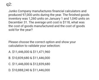 q2:
Junko Company manufactures financial calculators and
produced 97,000 units during the year. The finished goods
inventory was 1,260 units on January 1 and 1,040 units on
December 31. The average unit cost is $118, what was
the cost of goods manufactured and the cost of goods
sold for the year?
Please choose the correct option and show your
calculation to validate your selection:
A. $11,446,000 & $11,471,960
B. $10,839,680 & $11,446,000
C. $11,446,000 & $12,839,680
D. $10,888,240 & $11,446,000