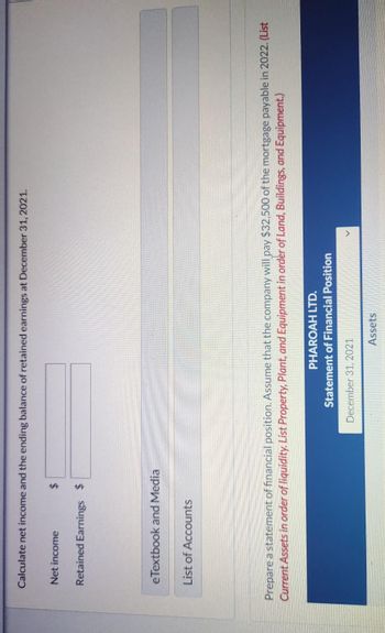 Calculate net income and the ending balance of retained earnings at December 31, 2021.
Net income
Retained Earnings $
eTextbook and Media
List of Accounts
Prepare a statement of financial position. Assume that the company will pay $32,500 of the mortgage payable in 2022. (List
Current Assets in order of liquidity. List Property, Plant, and Equipment in order of Land, Buildings, and Equipment.)
PHAROAH LTD.
Statement of Financial Position
December 31, 2021
Assets