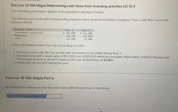 Exercise 12-10A (Algo) Determining cash flows from investing activities LO 12-3
[The following information applies to the questions displayed below.]
The following accounts and corresponding balances were drawn from Delsey Company's Year 2 and Year 1 year-end
balance sheets:
Account Title
Investment securities
Machinery
Land
Exercise 12-10A (Algo) Part b
Year 2
5 101,800
520, 300
145,800
Other Information drawn from the accounting records:
1. Delsey incurred a $1,340 loss on the sale of investment securities during Year 2.
2. Old machinery with a book value of $5,000 (cost of $25,530 minus accumulated depreciation of $20,530) was sold.
The income statement showed a gain on the sale of machinery of $4,880.
3. Delsey did not sell land during the year.
Year 1
$ 116,900
425,000
93,800
Cost of machinery purchased
b. Compute the amount of cash flow associated with the purchase of machinery.