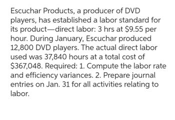 Escuchar Products, a producer of DVD
players, has established a labor standard for
its product-direct labor: 3 hrs at $9.55 per
hour. During January, Escuchar produced
12,800 DVD players. The actual direct labor
used was 37,840 hours at a total cost of
$367,048. Required: 1. Compute the labor rate
and efficiency variances. 2. Prepare journal
entries on Jan. 31 for all activities relating to
labor.