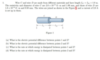 1.
Wire C and wire D are made from different materials and have length Lc = Lp = 1.0 m.
The resistivity and diameter of wire C are 2.0 x 10-6 N·m and 1.00 mm, and those of wire D are
1.0 x 10-6 N· m and 0.50 mm. The wires are joined as shown in the Figure 1, and a current of 2.0 A
is set up in them.
C
D
- Lc-
-Lp
2
3
Figure 1
(a) What is the electric potential difference between points 1 and 2?
(b) What is the electric potential difference between points 2 and 3?
(c) What is the rate at which energy is dissipated between points 1 and 2?
(d) What is the rate at which energy is dissipated between points 2 and 3?
