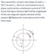 Two concentric, circular wire loops of radii rį =
18.7 cm and r2 = 26.3 cm, are located in an xy
plane; each carries a clockwise current of 7.45
A (see the figure below). (a) Find the magnitude
of the net magnetic dipole moment of the
system. (b) Repeat for reversed current in the
inner loop.
T2
