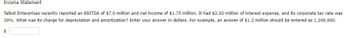 Income Statement
Talbot Enterprises recently reported an EBITDA of $7.0 million and net income of $1.75 million. It had $2.03 million of interest expense, and its corporate tax rate was
30%. What was its charge for depreciation and amortization? Enter your answer in dollars. For example, an answer of $1.2 million should be entered as 1,200,000.
$