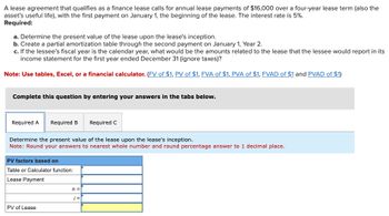 A lease agreement that qualifies as a finance lease calls for annual lease payments of $16,000 over a four-year lease term (also the
asset's useful life), with the first payment on January 1, the beginning of the lease. The interest rate is 5%.
Required:
a. Determine the present value of the lease upon the lease's inception.
b. Create a partial amortization table through the second payment on January 1, Year 2.
c. If the lessee's fiscal year is the calendar year, what would be the amounts related to the lease that the lessee would report in its
income statement for the first year ended December 31 (ignore taxes)?
Note: Use tables, Excel, or a financial calculator. (FV of $1, PV of $1, FVA of $1, PVA of $1, FVAD of $1 and PVAD of $1)
Complete this question by entering your answers in the tabs below.
Required A Required B
Determine the present value of the lease upon the lease's inception.
Note: Round your answers to nearest whole number and round percentage answer to 1 decimal place.
PV factors based on
Table or Calculator function:
Lease Payment
PV of Lease
Required C
n =
i =