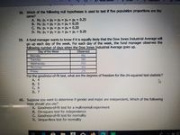 58. Which of the following null hypotheses is used to test if five population proportions are the
same?
A. Ho: P1 = P2 = P3 P4 Ps 0.25
B. Ho: Pi = P2 P3 = P4 = 0.25
C. Ho: Pi = p2 = P3 = P4 = 0.20
D. Ho: Pi = P2 = P3 = P4 = Ps = 0.20
%3D
%3D
%3D
%3D
%3D
%3D
%3D
%3D
59. A fund manager wants to know if it is equally likely that the Dow Jones Industrial Average will
go up each day of the week. For each day of the week, the fund manager observes the
following number of days when the Dow Jones Industrial Average goes up.
Observed
Day of the Week
Monday
Tuesday
Wednesday
192
189
202
Thursday
199
218
Friday
For the goodness-of-fit test, what are the degrees of freedom for the chi-squared test statistic?
A. 4
B. 5
C. 6
D. 7
60. Suppose you want to determine if gender and major are independent. Which of the following
tests should you use?
A. Goodness-of-fit test for a multinomial experiment
B. Chi-square test for independence
C. Goodness-of-fit test for normality
D. Jarque-Bera test for normality
a
