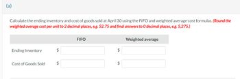 (a)
Calculate the ending inventory and cost of goods sold at April 30 using the FIFO and weighted average cost formulas. (Round the
weighted average cost per unit to 2 decimal places, e.g. 52.75 and final answers to O decimal places, e.g. 5,275.)
Ending Inventory
Cost of Goods Sold
$
$
FIFO
$
$
Weighted average