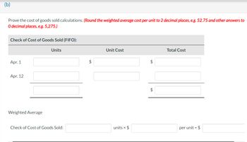 (b)
Prove the cost of goods sold calculations. (Round the weighted average cost per unit to 2 decimal places, e.g. 52.75 and other answers to
O decimal places, e.g. 5,275.)
Check of Cost of Goods Sold (FIFO):
Apr. 1
Apr. 12
Weighted Average
Units
Check of Cost of Goods Sold:
$
Unit Cost
units x $
$
$
Total Cost
per unit = $