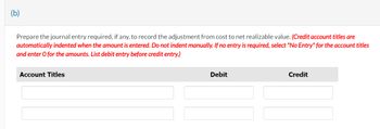 (b)
Prepare the journal entry required, if any, to record the adjustment from cost to net realizable value. (Credit account titles are
automatically indented when the amount is entered. Do not indent manually. If no entry is required, select "No Entry" for the account titles
and enter o for the amounts. List debit entry before credit entry.)
Account Titles
Debit
Credit