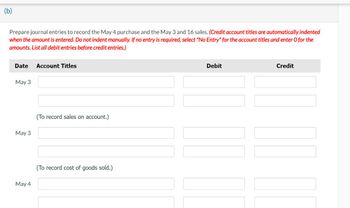 (b)
Prepare journal entries to record the May 4 purchase and the May 3 and 16 sales. (Credit account titles are automatically indented
when the amount is entered. Do not indent manually. If no entry is required, select "No Entry" for the account titles and enter O for the
amounts. List all debit entries before credit entries.)
Date Account Titles
May 3
May 3
May 4
(To record sales on account.)
(To record cost of goods sold.)
Debit
Credit
|| |||